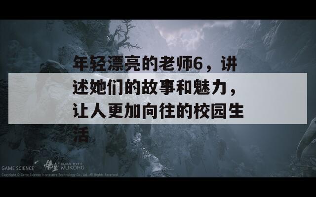 年轻漂亮的老师6，讲述她们的故事和魅力，让人更加向往的校园生活