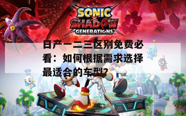 日产一二三区别免费必看：如何根据需求选择最适合的车型？