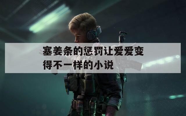 塞姜条的惩罚让爱爱变得不一样的小说