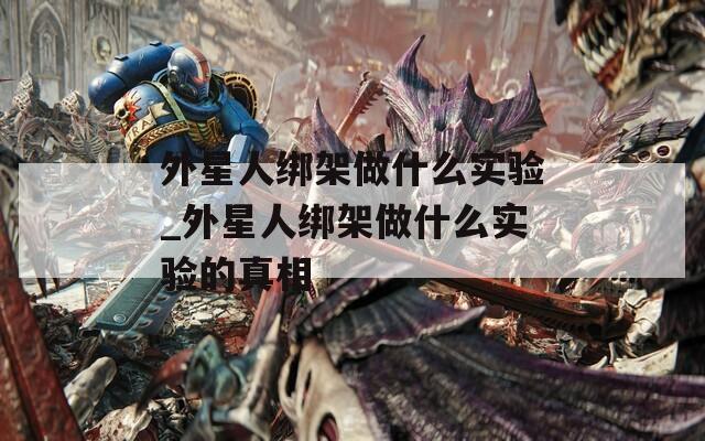 外星人绑架做什么实验_外星人绑架做什么实验的真相