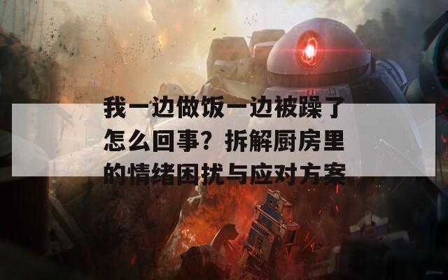 我一边做饭一边被躁了怎么回事？拆解厨房里的情绪困扰与应对方案