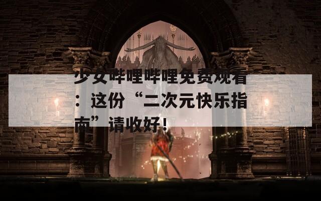 少女哔哩哔哩免费观看：这份“二次元快乐指南”请收好！