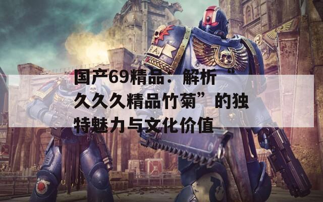 国产69精品：解析“久久久精品竹菊”的独特魅力与文化价值