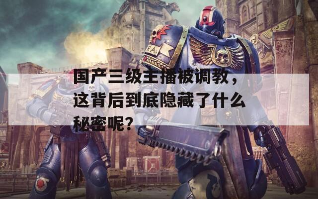 国产三级主播被调教，这背后到底隐藏了什么秘密呢？