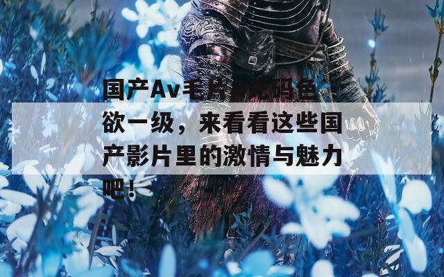 国产Av毛片A无码色欲一级，来看看这些国产影片里的激情与魅力吧！