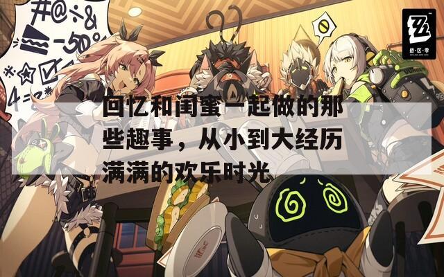 回忆和闺蜜一起做的那些趣事，从小到大经历满满的欢乐时光