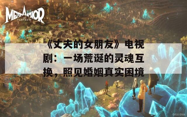 《丈夫的女朋友》电视剧：一场荒诞的灵魂互换，照见婚姻真实困境
