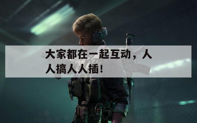 大家都在一起互动，人人搞人人插！