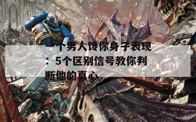 一个男人馋你身子表现：5个区别信号教你判断他的真心