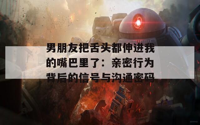 男朋友把舌头都伸进我的嘴巴里了：亲密行为背后的信号与沟通密码