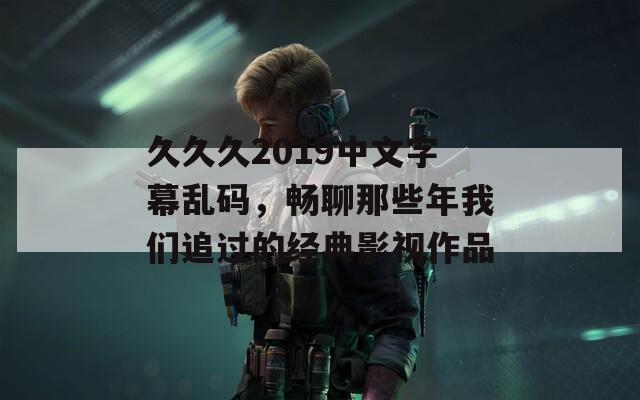 久久久2019中文字幕乱码，畅聊那些年我们追过的经典影视作品