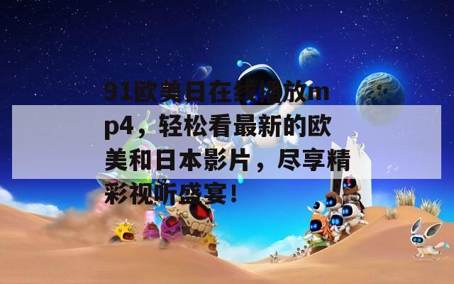 91欧美日在线播放mp4，轻松看最新的欧美和日本影片，尽享精彩视听盛宴！