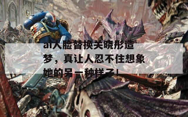 ai人脸替换关晓彤造梦，真让人忍不住想象她的另一种样子！