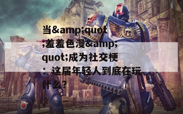 当&amp;quot;羞羞色漫&amp;quot;成为社交梗：这届年轻人到底在玩什么？