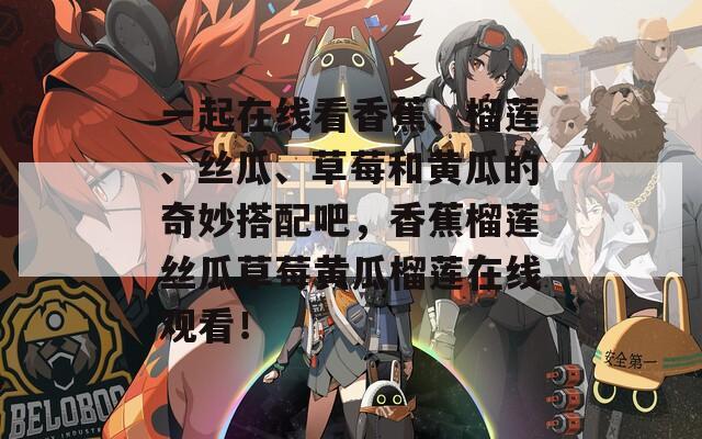 一起在线看香蕉、榴莲、丝瓜、草莓和黄瓜的奇妙搭配吧，香蕉榴莲丝瓜草莓黄瓜榴莲在线观看！