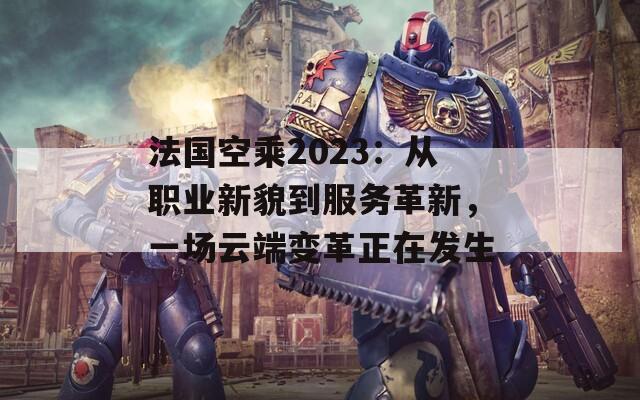 法国空乘2023：从职业新貌到服务革新，一场云端变革正在发生