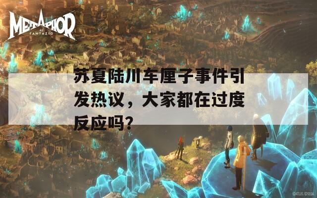 苏夏陆川车厘子事件引发热议，大家都在过度反应吗？