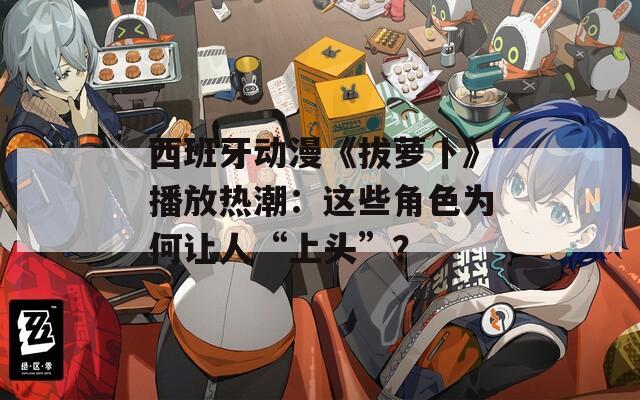 西班牙动漫《拔萝卜》播放热潮：这些角色为何让人“上头”？