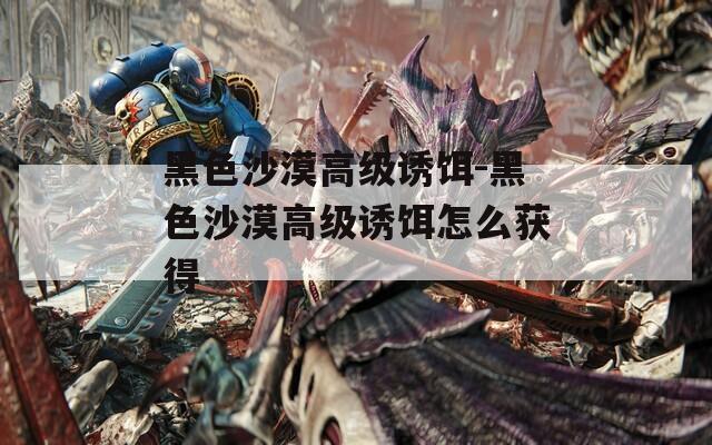 黑色沙漠高级诱饵-黑色沙漠高级诱饵怎么获得