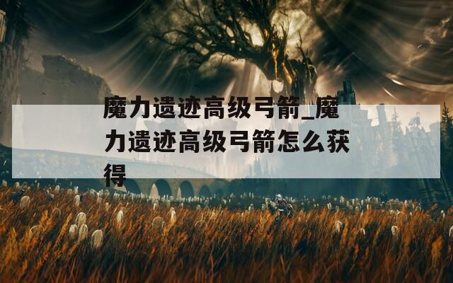 魔力遗迹高级弓箭_魔力遗迹高级弓箭怎么获得