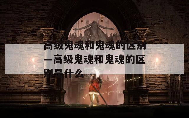 高级鬼魂和鬼魂的区别—高级鬼魂和鬼魂的区别是什么