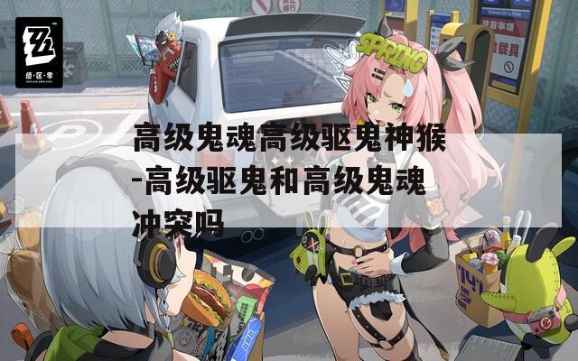 高级鬼魂高级驱鬼神猴-高级驱鬼和高级鬼魂冲突吗
