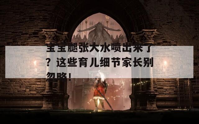 宝宝腿张大水喷出来了？这些育儿细节家长别忽略！
