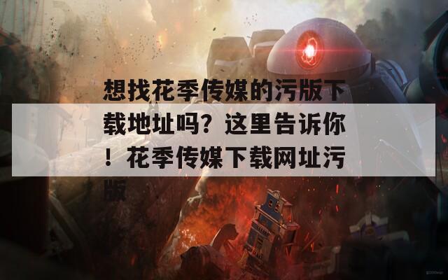想找花季传媒的污版下载地址吗？这里告诉你！花季传媒下载网址污版