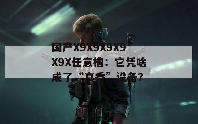 国产X9X9X9X9X9X任意槽：它凭啥成了“真香”设备？