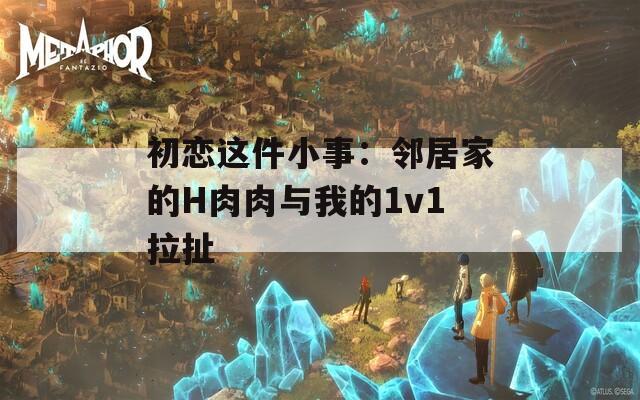 初恋这件小事：邻居家的H肉肉与我的1v1拉扯
