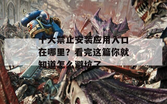 十大禁止安装应用入口在哪里？看完这篇你就知道怎么避坑了