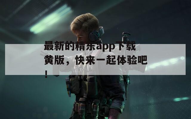 最新的精东app下载黄版，快来一起体验吧！