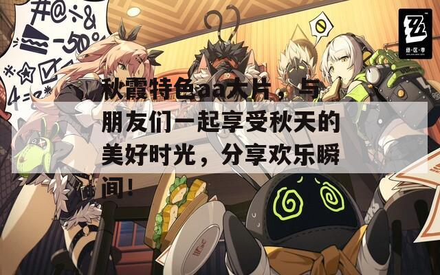 秋霞特色aa大片，与朋友们一起享受秋天的美好时光，分享欢乐瞬间！