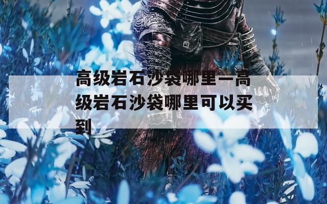 高级岩石沙袋哪里—高级岩石沙袋哪里可以买到