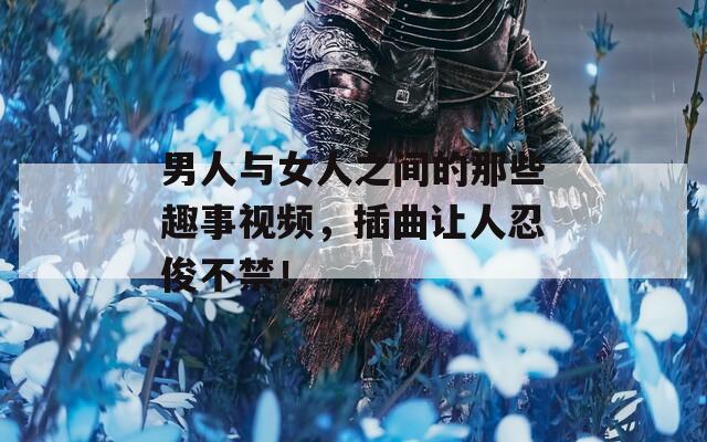 男人与女人之间的那些趣事视频，插曲让人忍俊不禁！