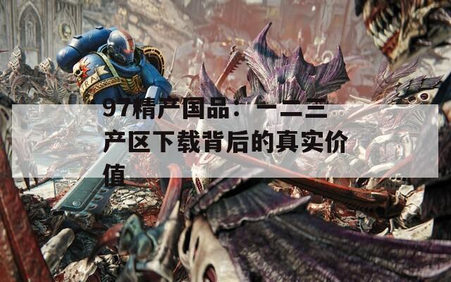97精产国品：一二三产区下载背后的真实价值