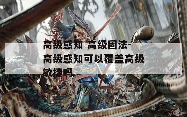高级感知 高级固法-高级感知可以覆盖高级敏捷吗