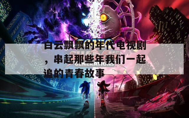白云飘飘的年代电视剧，串起那些年我们一起追的青春故事