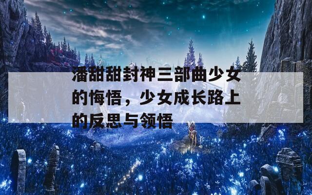 潘甜甜封神三部曲少女的悔悟，少女成长路上的反思与领悟