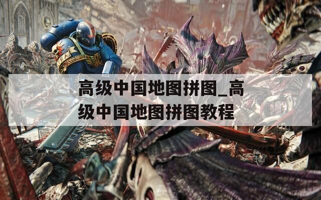 高级中国地图拼图_高级中国地图拼图教程