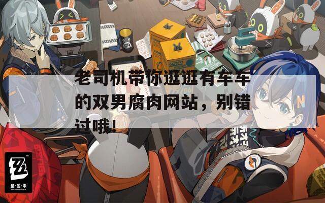 老司机带你逛逛有车车的双男腐肉网站，别错过哦！