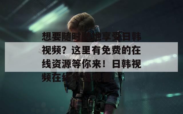 想要随时随地享受日韩视频？这里有免费的在线资源等你来！日韩视频在线免费观看