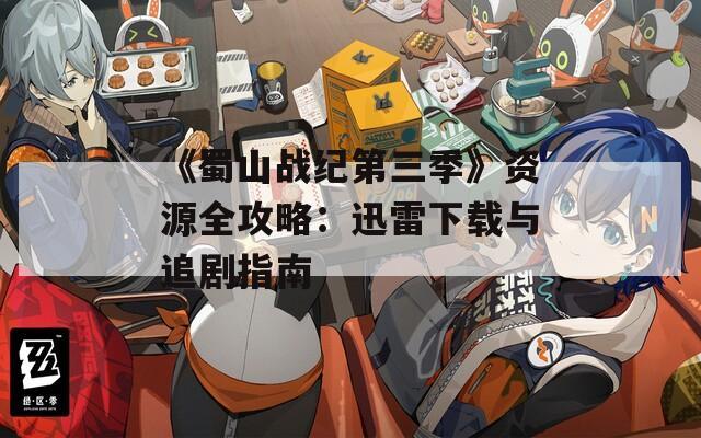 《蜀山战纪第三季》资源全攻略：迅雷下载与追剧指南