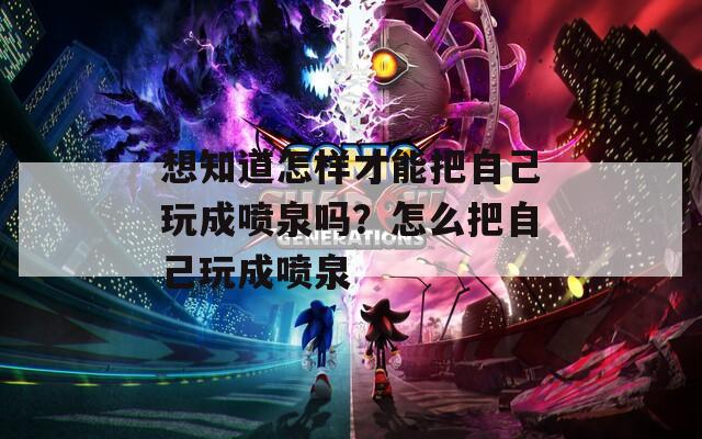 想知道怎样才能把自己玩成喷泉吗？怎么把自己玩成喷泉