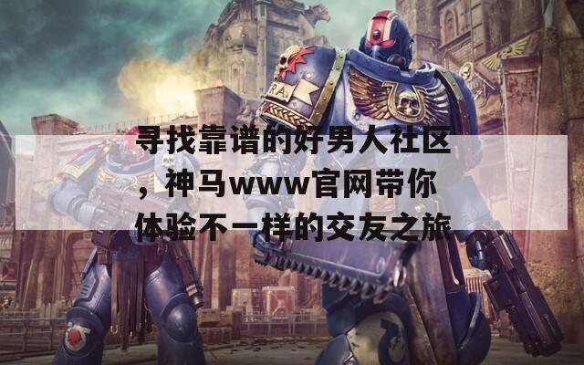 寻找靠谱的好男人社区，神马www官网带你体验不一样的交友之旅