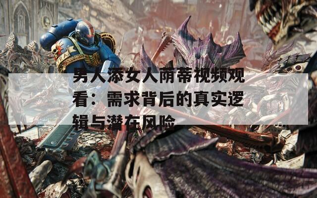 男人添女人荫蒂视频观看：需求背后的真实逻辑与潜在风险