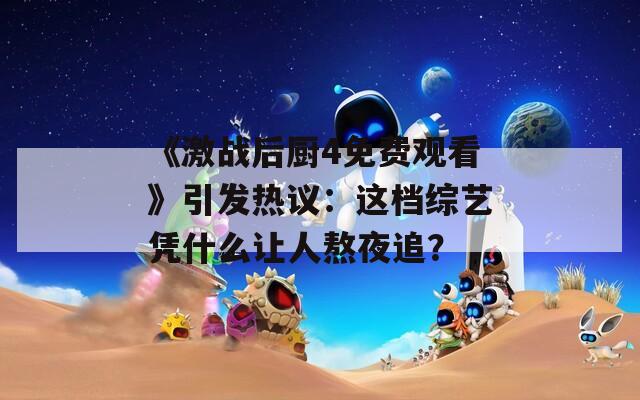 《激战后厨4免费观看》引发热议：这档综艺凭什么让人熬夜追？