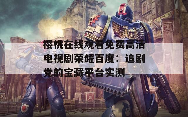 樱桃在线观看免费高清电视剧荣耀百度：追剧党的宝藏平台实测
