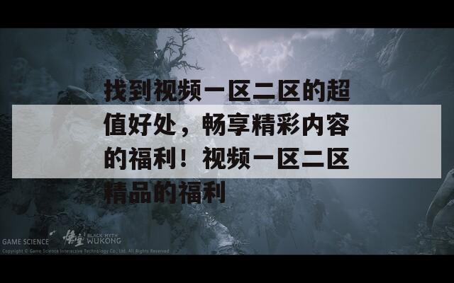 找到视频一区二区的超值好处，畅享精彩内容的福利！视频一区二区精品的福利