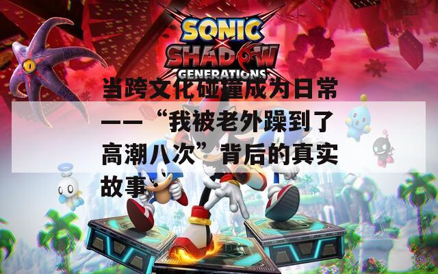 当跨文化碰撞成为日常——“我被老外躁到了高潮八次”背后的真实故事